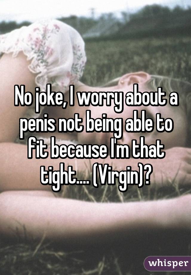 No joke, I worry about a penis not being able to fit because I'm that tight.... (Virgin)😕