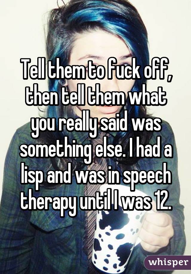 Tell them to fuck off, then tell them what you really said was something else. I had a lisp and was in speech therapy until I was 12.