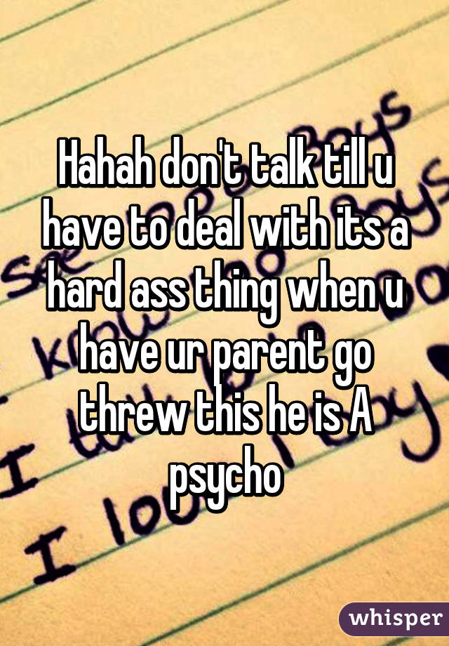 Hahah don't talk till u have to deal with its a hard ass thing when u have ur parent go threw this he is A psycho