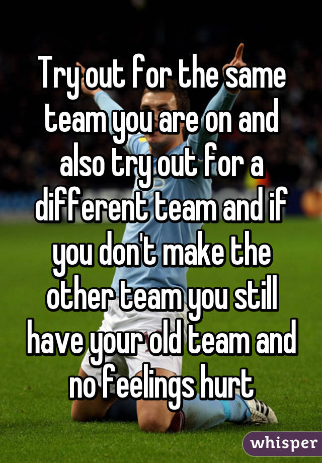 Try out for the same team you are on and also try out for a different team and if you don't make the other team you still have your old team and no feelings hurt