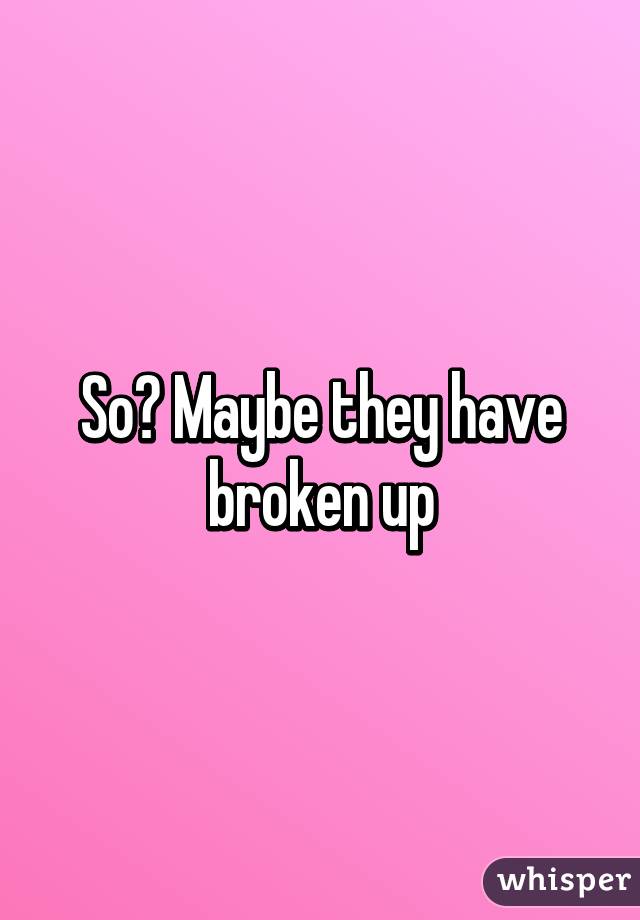 So? Maybe they have broken up