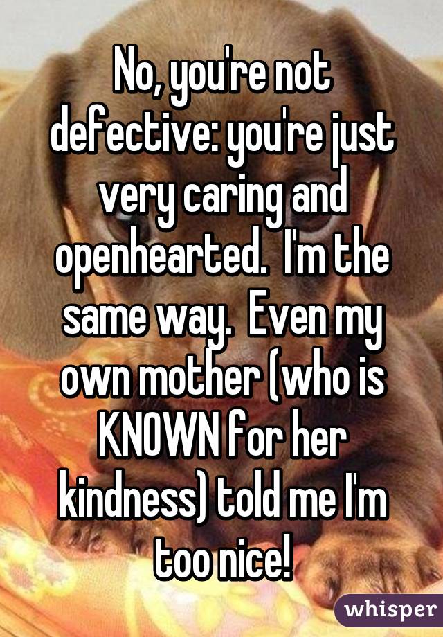 No, you're not defective: you're just very caring and openhearted.  I'm the same way.  Even my own mother (who is KNOWN for her kindness) told me I'm too nice!