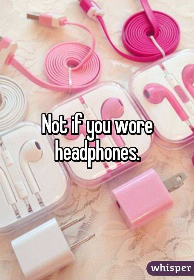 Not if you wore headphones.