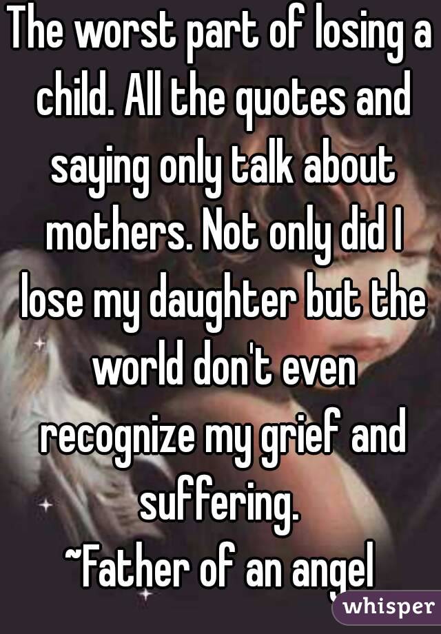 The worst part of losing a child. All the quotes and saying only talk about mothers. Not only did I lose my daughter but the world don't even recognize my grief and suffering. 
~Father of an angel