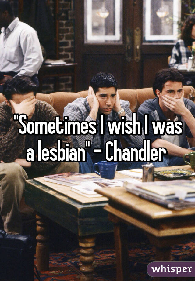 "Sometimes I wish I was a lesbian" - Chandler 