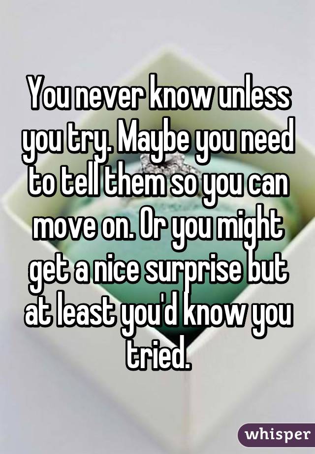 You never know unless you try. Maybe you need to tell them so you can move on. Or you might get a nice surprise but at least you'd know you tried.