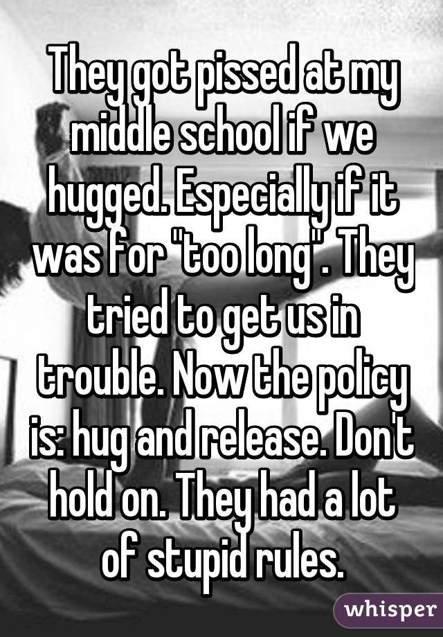 They got pissed at my middle school if we hugged. Especially if it was for "too long". They tried to get us in trouble. Now the policy is: hug and release. Don't hold on. They had a lot of stupid rules.