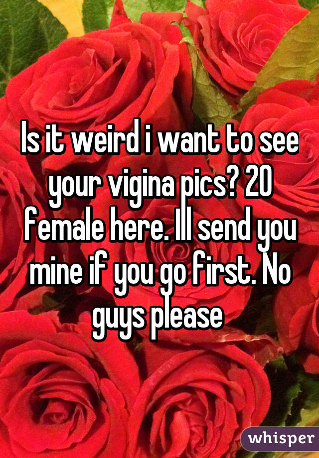 Is it weird i want to see your vigina pics? 20 female here. Ill send you mine if you go first. No guys please 