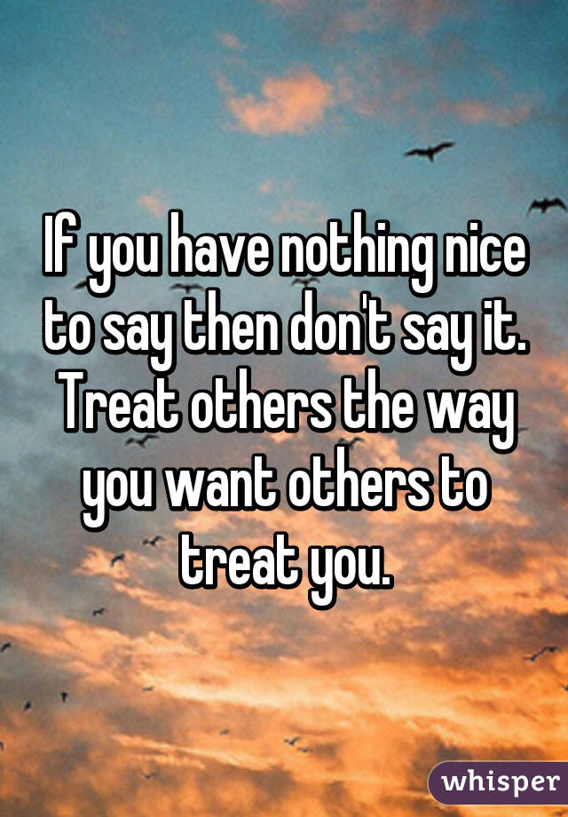 If you have nothing nice to say then don't say it.
Treat others the way you want others to treat you.