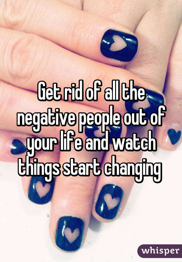 Get rid of all the negative people out of your life and watch things start changing 