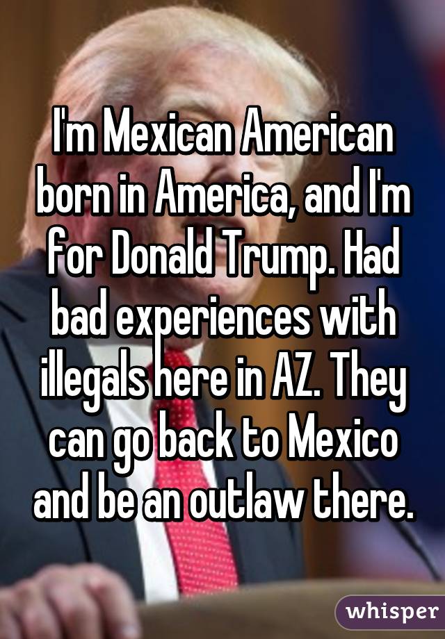 I'm Mexican American born in America, and I'm for Donald Trump. Had bad experiences with illegals here in AZ. They can go back to Mexico and be an outlaw there.