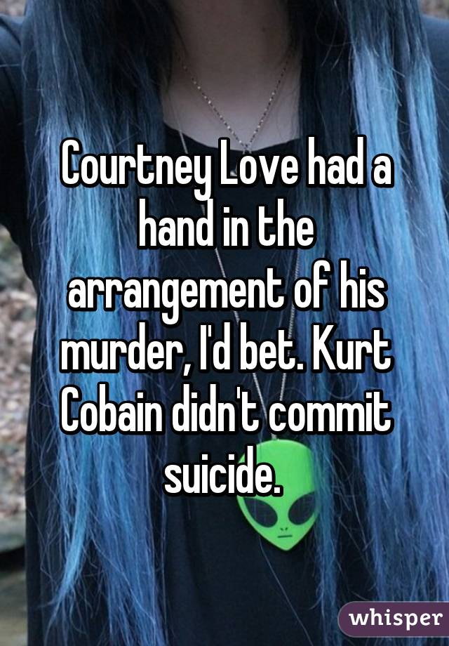 Courtney Love had a hand in the arrangement of his murder, I'd bet. Kurt Cobain didn't commit suicide. 