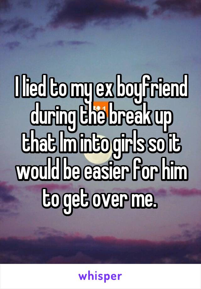 I lied to my ex boyfriend during the break up that Im into girls so it would be easier for him to get over me. 