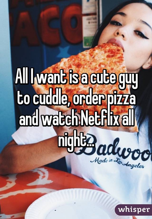 All I want is a cute guy to cuddle, order pizza and watch Netflix all night...