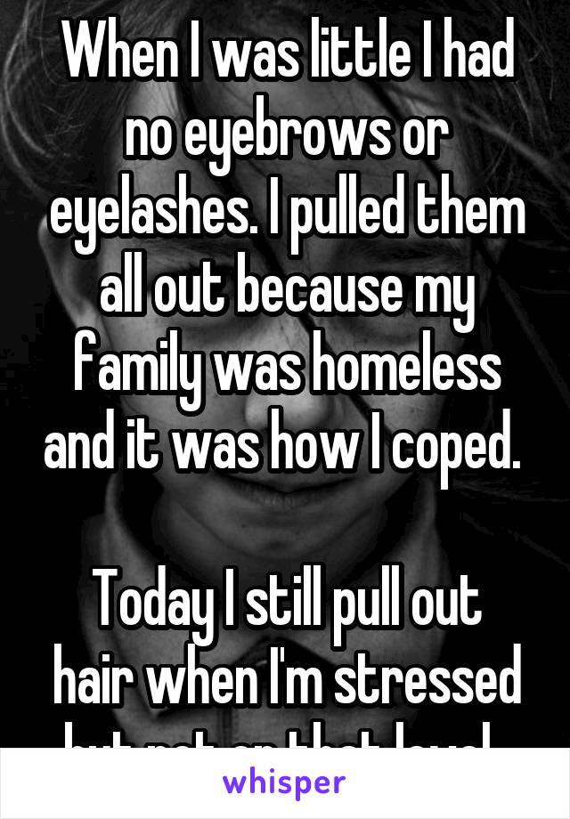 When I was little I had no eyebrows or eyelashes. I pulled them all out because my family was homeless and it was how I coped. 

Today I still pull out hair when I'm stressed but not on that level. 