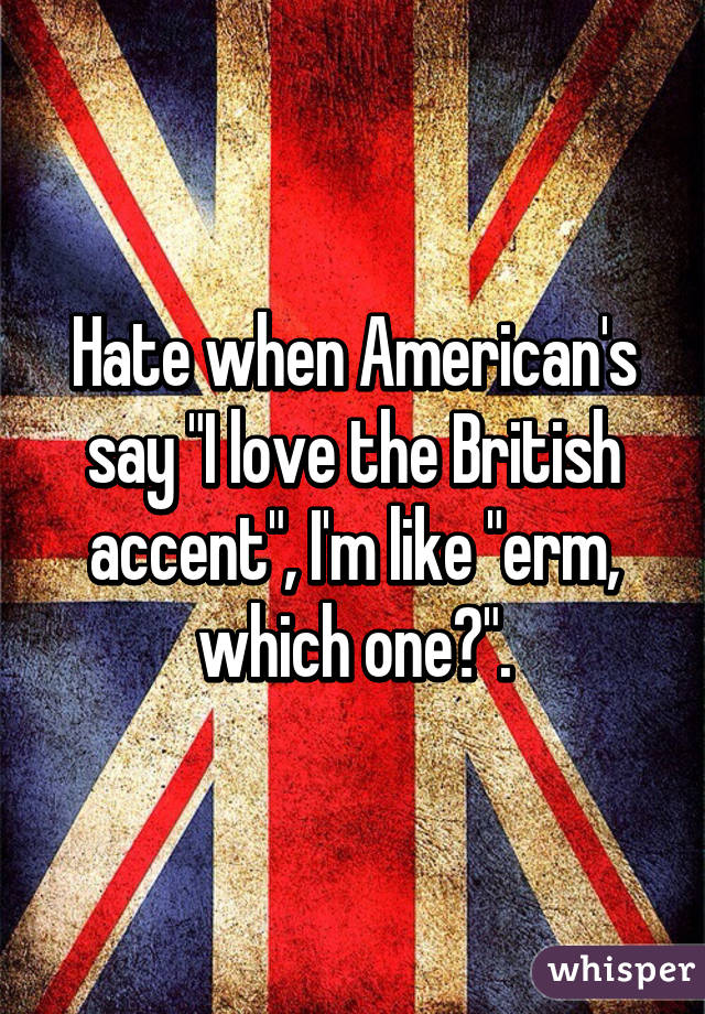 Hate when American's say "I love the British accent", I'm like "erm, which one?".