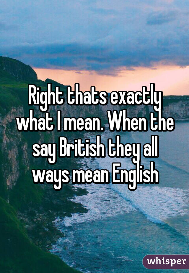 Right thats exactly what I mean. When the say British they all ways mean English