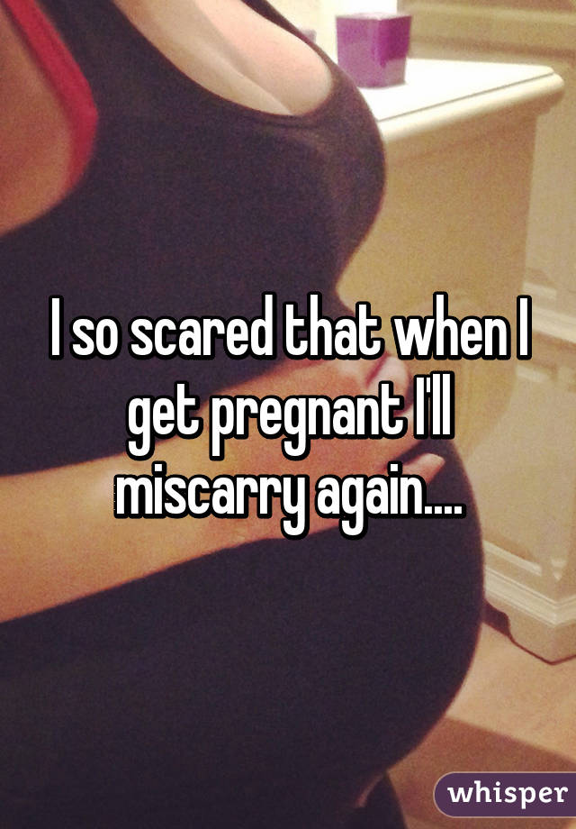 I so scared that when I get pregnant I'll miscarry again....