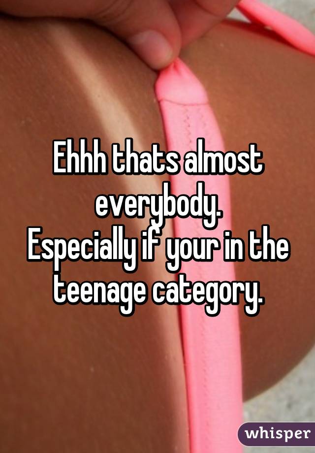 Ehhh thats almost everybody.
Especially if your in the teenage category.