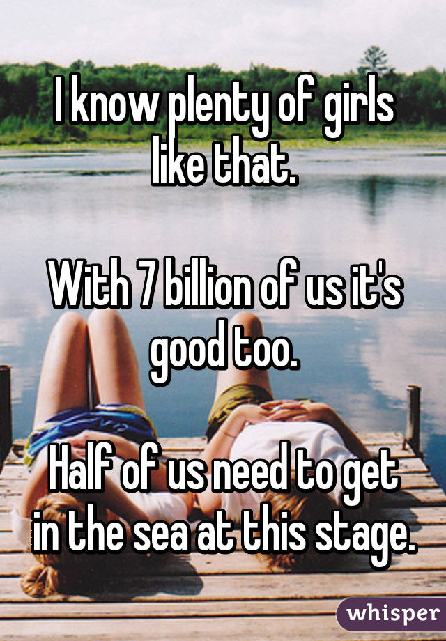 I know plenty of girls like that.

With 7 billion of us it's good too.

Half of us need to get in the sea at this stage.