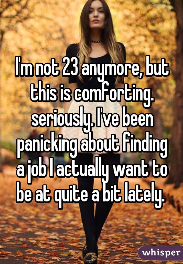 I'm not 23 anymore, but this is comforting. seriously. I've been panicking about finding a job I actually want to be at quite a bit lately. 