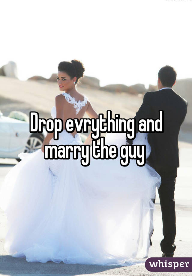 Drop evrything and marry the guy 