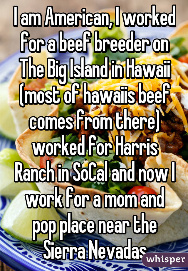 I am American, I worked for a beef breeder on The Big Island in Hawaii (most of hawaiis beef comes from there) worked for Harris Ranch in SoCal and now I work for a mom and pop place near the Sierra Nevadas