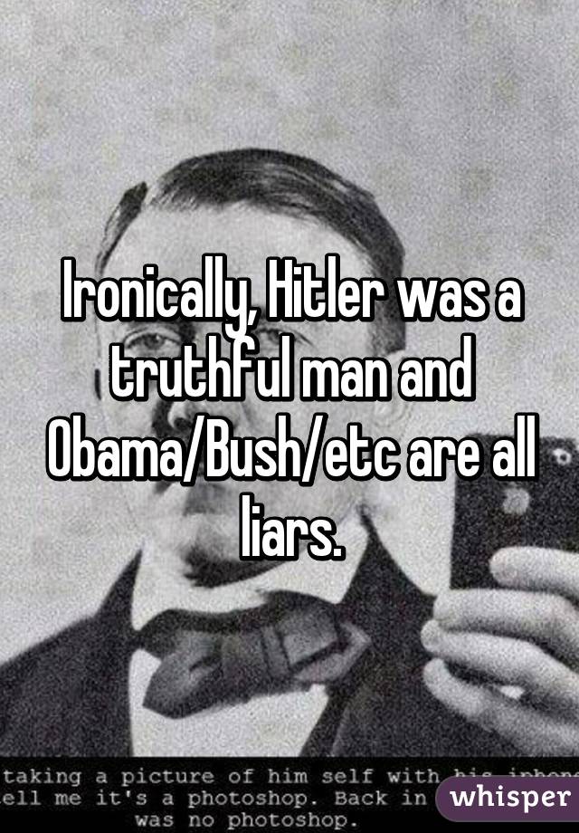 Ironically, Hitler was a truthful man and Obama/Bush/etc are all liars.