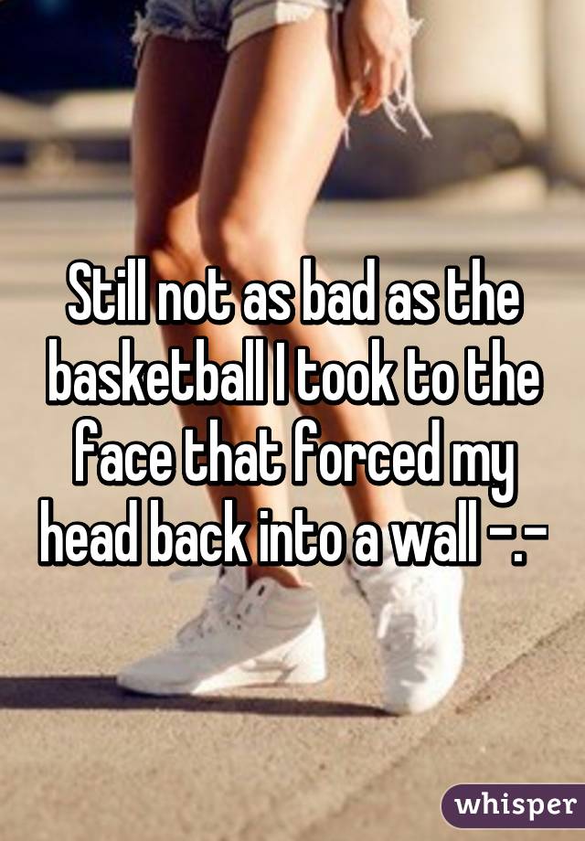 Still not as bad as the basketball I took to the face that forced my head back into a wall -.-