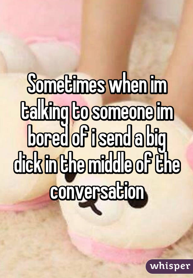 Sometimes when im talking to someone im bored of i send a big dick in the middle of the conversation