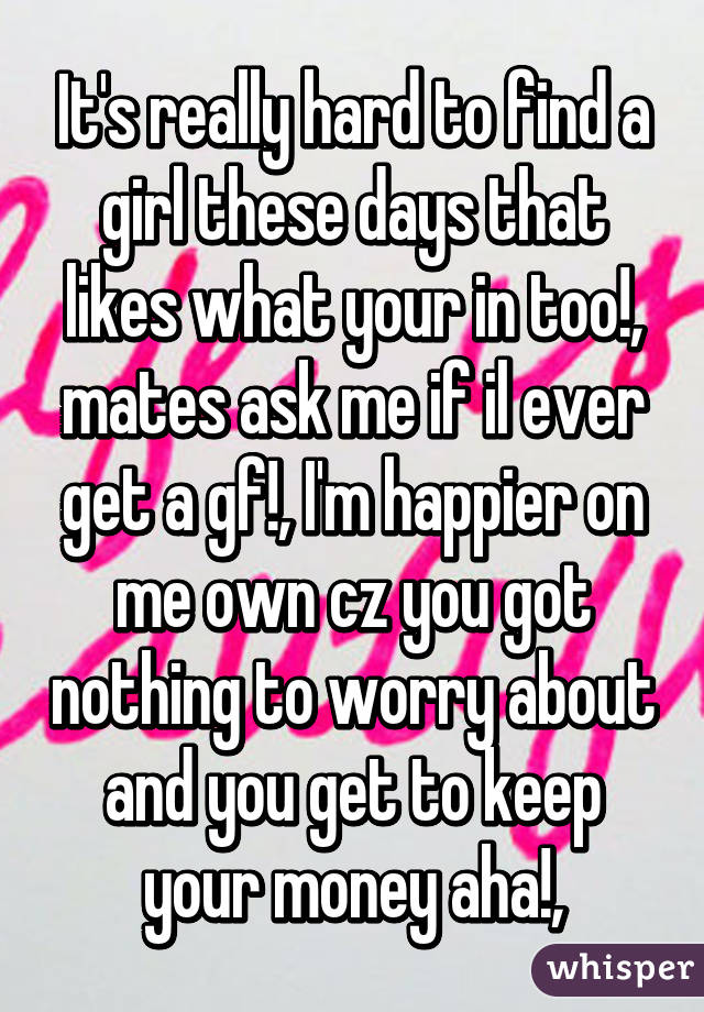 It's really hard to find a girl these days that likes what your in too!, mates ask me if il ever get a gf!, I'm happier on me own cz you got nothing to worry about and you get to keep your money aha!,