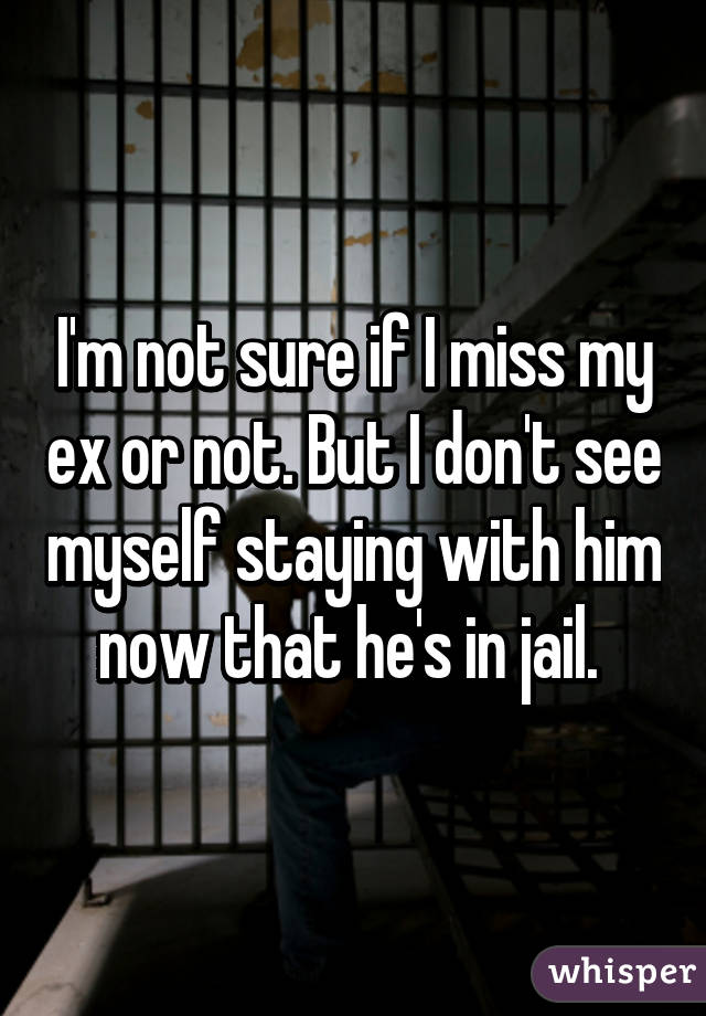 I'm not sure if I miss my ex or not. But I don't see myself staying with him now that he's in jail. 