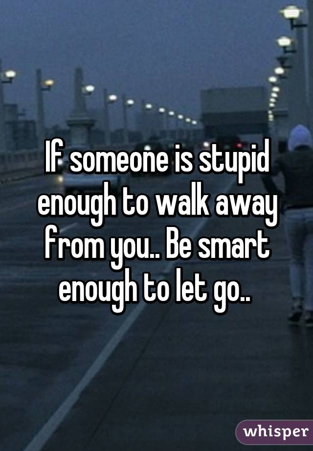 If someone is stupid enough to walk away from you.. Be smart enough to let go.. 