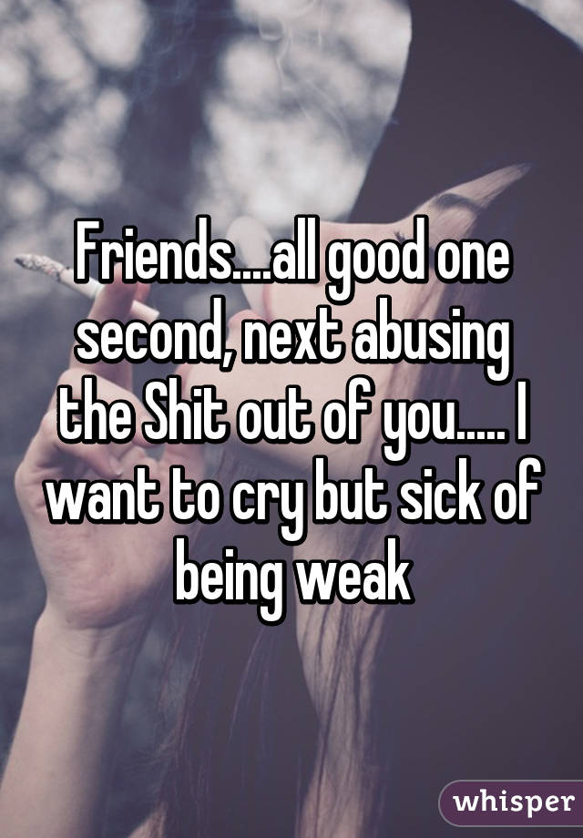 Friends....all good one second, next abusing the Shit out of you..... I want to cry but sick of being weak