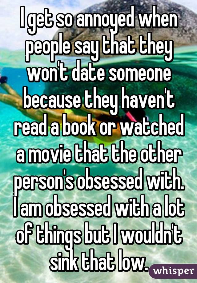I get so annoyed when people say that they won't date someone because they haven't read a book or watched a movie that the other person's obsessed with. I am obsessed with a lot of things but I wouldn't sink that low.