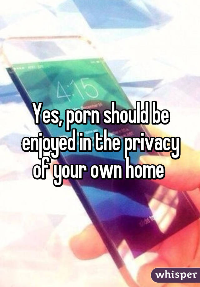 Yes, porn should be enjoyed in the privacy of your own home 