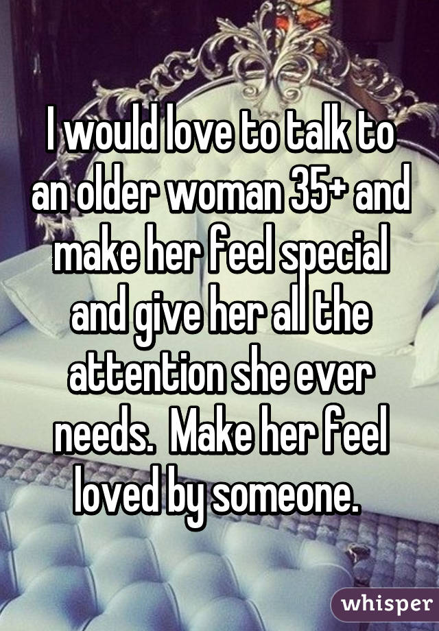 I would love to talk to an older woman 35+ and make her feel special and give her all the attention she ever needs.  Make her feel loved by someone. 