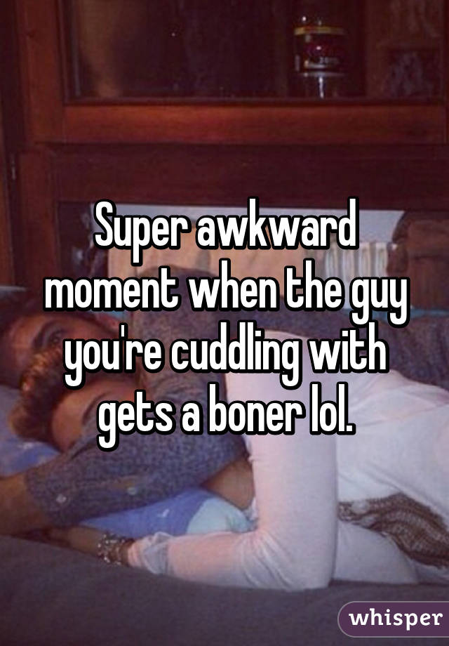 Super awkward moment when the guy you're cuddling with gets a boner lol.