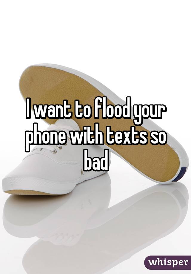 I want to flood your phone with texts so bad