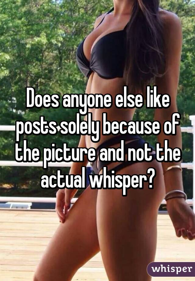 Does anyone else like posts solely because of the picture and not the actual whisper?