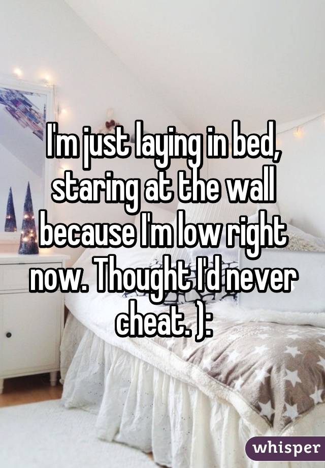 I'm just laying in bed, staring at the wall because I'm low right now. Thought I'd never cheat. ):