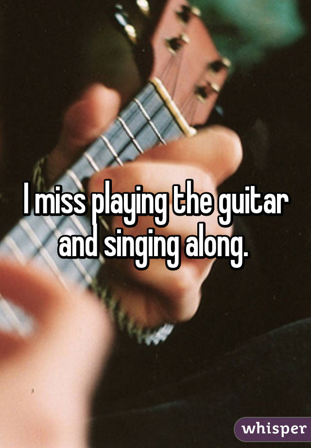 I miss playing the guitar and singing along. 