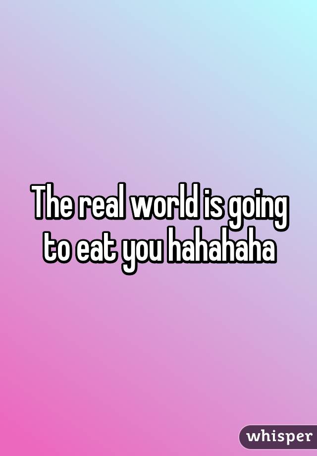 The real world is going to eat you hahahaha