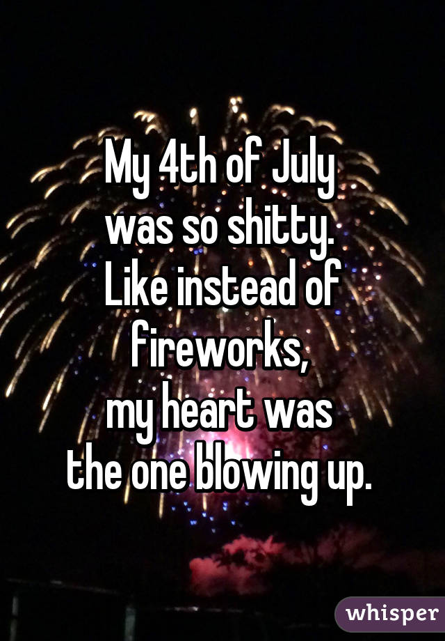 My 4th of July 
was so shitty. 
Like instead of fireworks, 
my heart was 
the one blowing up. 