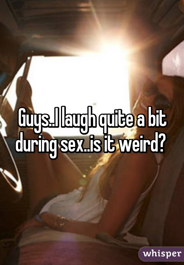 Guys..I laugh quite a bit during sex..is it weird? 