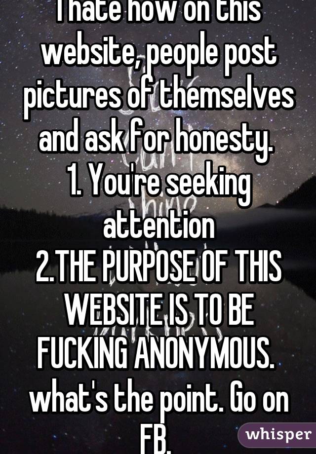I hate how on this website, people post pictures of themselves and ask for honesty. 
1. You're seeking attention
2.THE PURPOSE OF THIS WEBSITE IS TO BE FUCKING ANONYMOUS. 
what's the point. Go on FB. 