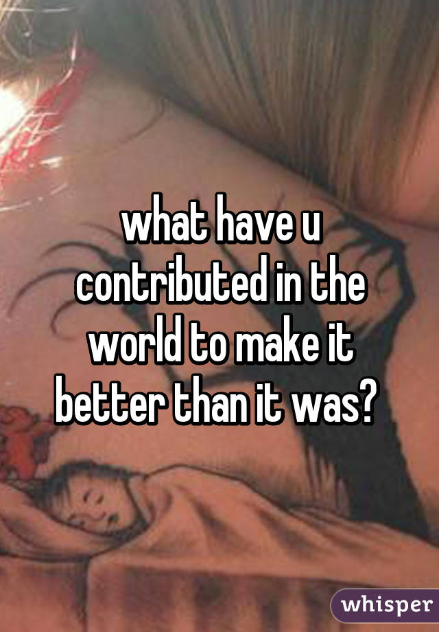 what have u contributed in the world to make it better than it was? 