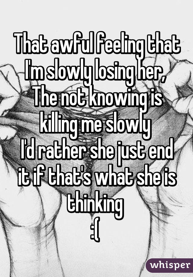 That awful feeling that I'm slowly losing her, 
The not knowing is killing me slowly 
I'd rather she just end it if that's what she is thinking 
:( 