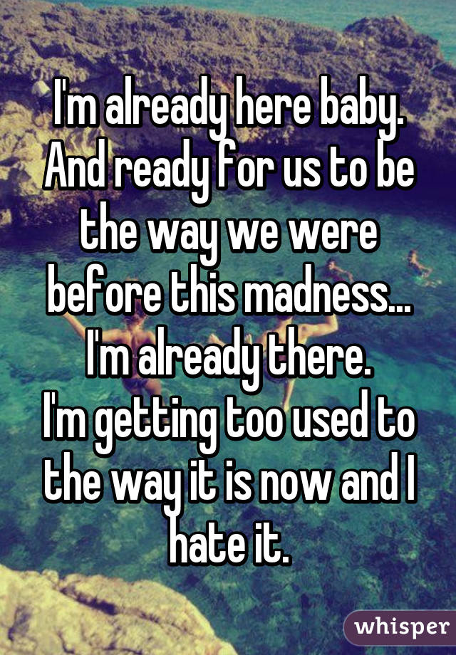 I'm already here baby. And ready for us to be the way we were before this madness... I'm already there.
I'm getting too used to the way it is now and I hate it.