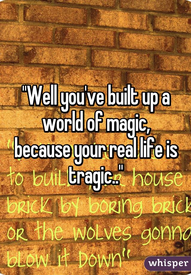 "Well you've built up a world of magic, because your real life is tragic.."